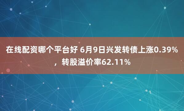 在线配资哪个平台好 6月9日兴发转债上涨0.39%，转股溢价率62.11%