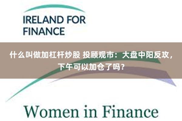 什么叫做加杠杆炒股 投顾观市：大盘中阳反攻，下午可以加仓了吗？