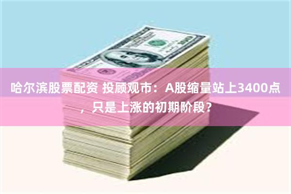 哈尔滨股票配资 投顾观市：A股缩量站上3400点，只是上涨的初期阶段？