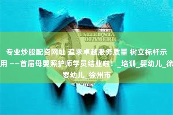 专业炒股配资网址 追求卓越服务质量 树立标杆示范作用 ——首届母婴照护师学员结业啦！_培训_婴幼儿_徐州市