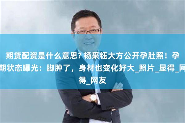 期货配资是什么意思? 杨采钰大方公开孕肚照！孕晚期状态曝光：脚肿了，身材也变化好大_照片_显得_网友