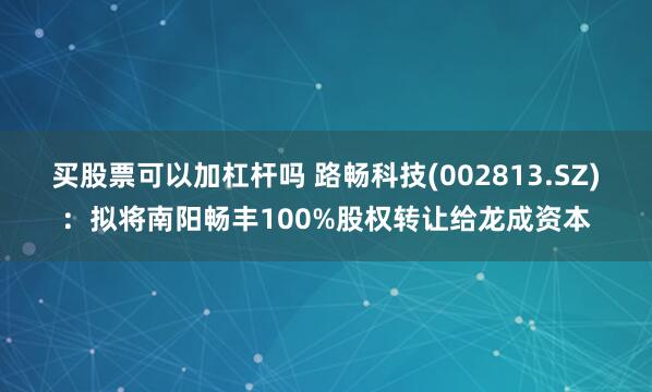 买股票可以加杠杆吗 路畅科技(002813.SZ)：拟将南阳畅丰100%股权转让给龙成资本