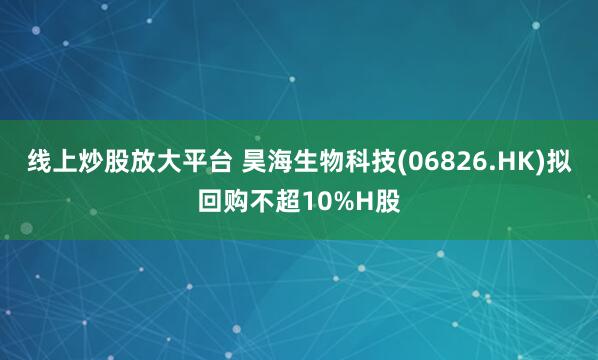 线上炒股放大平台 昊海生物科技(06826.HK)拟回购不超10%H股