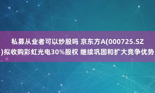 私募从业者可以炒股吗 京东方A(000725.SZ)拟收购彩虹光电30%股权 继续巩固和扩大竞争优势