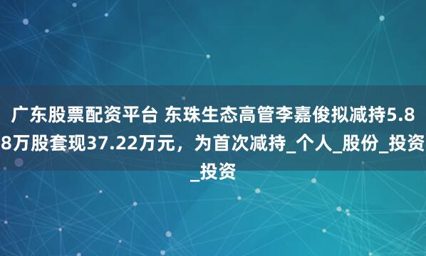 广东股票配资平台 东珠生态高管李嘉俊拟减持5.88万股套现37.22万元，为首次减持_个人_股份_投资
