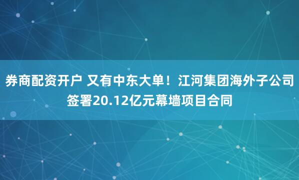 券商配资开户 又有中东大单！江河集团海外子公司签署20.12亿元幕墙项目合同