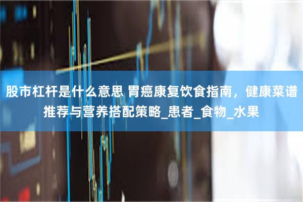 股市杠杆是什么意思 胃癌康复饮食指南，健康菜谱推荐与营养搭配策略_患者_食物_水果