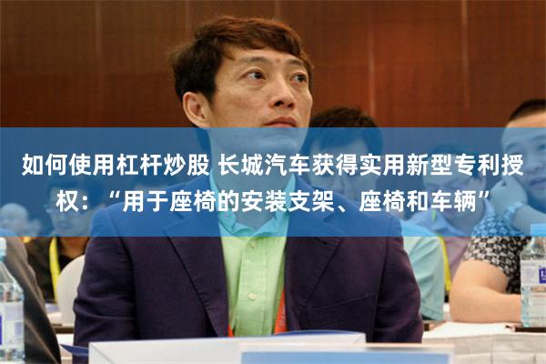 如何使用杠杆炒股 长城汽车获得实用新型专利授权：“用于座椅的安装支架、座椅和车辆”