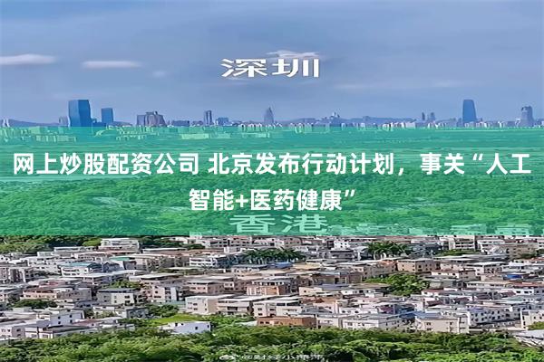网上炒股配资公司 北京发布行动计划，事关“人工智能+医药健康”