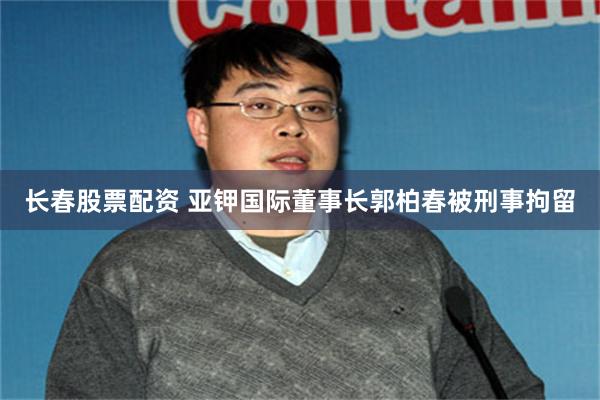 长春股票配资 亚钾国际董事长郭柏春被刑事拘留