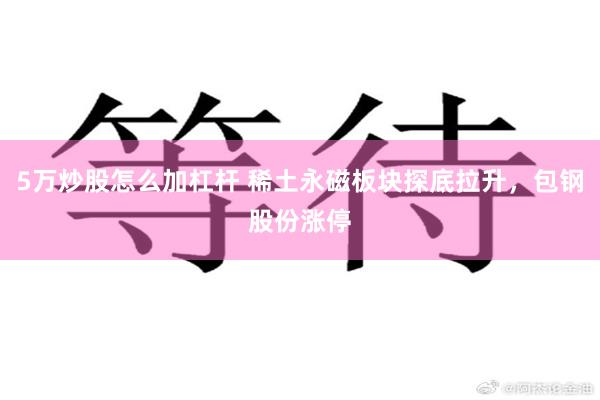 5万炒股怎么加杠杆 稀土永磁板块探底拉升，包钢股份涨停
