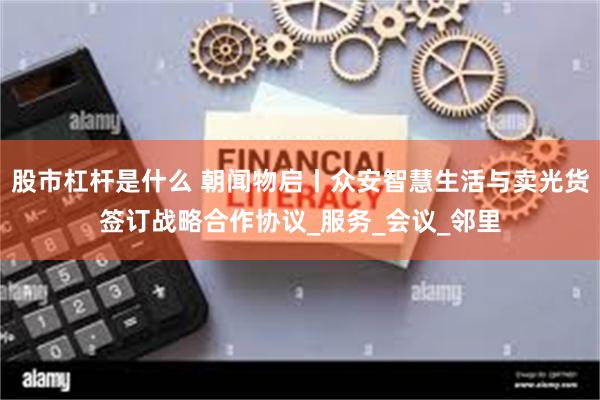 股市杠杆是什么 朝闻物启丨众安智慧生活与卖光货签订战略合作协议_服务_会议_邻里