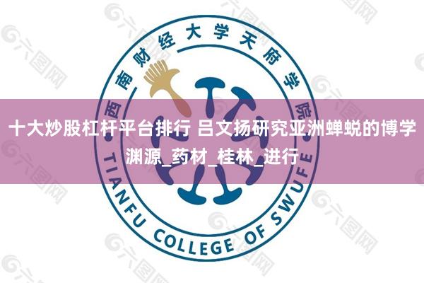 十大炒股杠杆平台排行 吕文扬研究亚洲蝉蜕的博学渊源_药材_桂林_进行