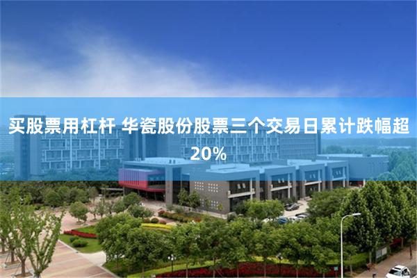 买股票用杠杆 华瓷股份股票三个交易日累计跌幅超20%