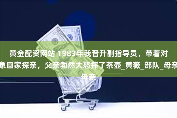 黄金配资网站 1983年我晋升副指导员，带着对象回家探亲，父亲勃然大怒摔了茶壶_黄薇_部队_母亲