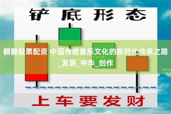 翻翻股票配资 中国传统音乐文化的新时代传承之路_发展_中华_创作