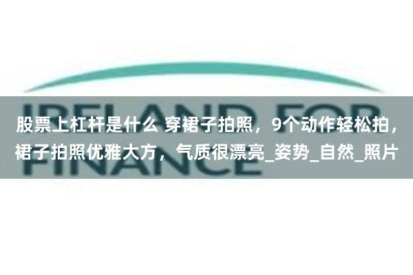 股票上杠杆是什么 穿裙子拍照，9个动作轻松拍，裙子拍照优雅大方，气质很漂亮_姿势_自然_照片