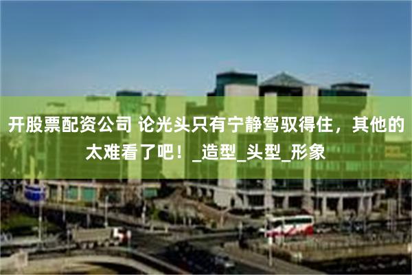 开股票配资公司 论光头只有宁静驾驭得住，其他的太难看了吧！_造型_头型_形象