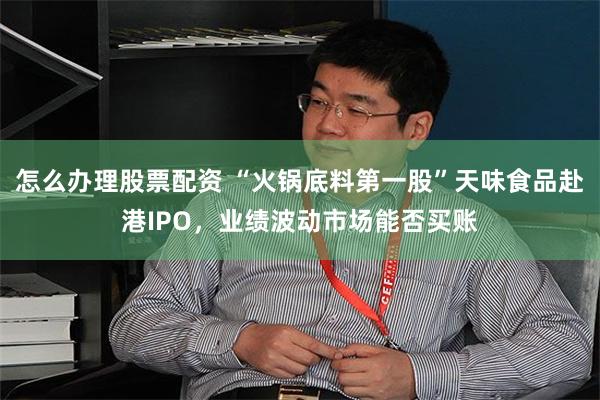 怎么办理股票配资 “火锅底料第一股”天味食品赴港IPO，业绩波动市场能否买账