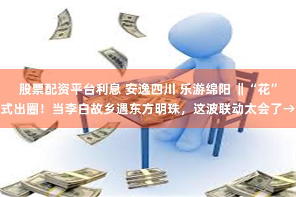 股票配资平台利息 安逸四川 乐游绵阳 ‖“花”式出圈！当李白故乡遇东方明珠，这波联动太会了→