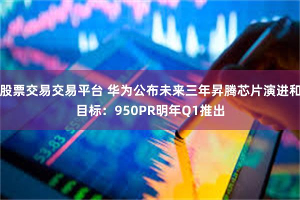 股票交易交易平台 华为公布未来三年昇腾芯片演进和目标：950PR明年Q1推出