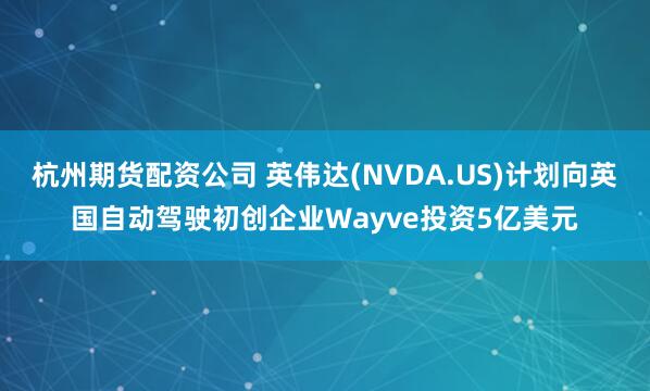 杭州期货配资公司 英伟达(NVDA.US)计划向英国自动驾驶初创企业Wayve投资5亿美元