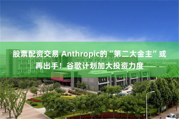 股票配资交易 Anthropic的“第二大金主”或再出手！谷歌计划加大投资力度