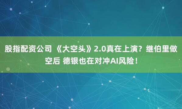 股指配资公司 《大空头》2.0真在上演？继伯里做空后 德银也在对冲AI风险！