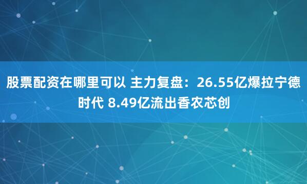 股票配资在哪里可以 主力复盘：26.55亿爆拉宁德时代 8.49亿流出香农芯创