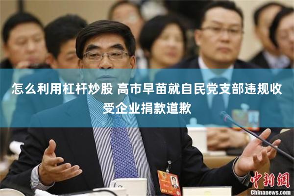 怎么利用杠杆炒股 高市早苗就自民党支部违规收受企业捐款道歉