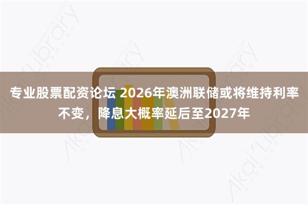 专业股票配资论坛 2026年澳洲联储或将维持利率不变，降息大概率延后至2027年