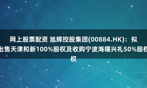 网上股票配资 旭辉控股集团(00884.HK)：拟出售天津和新100%股权及收购宁波海曙兴礼50%股权