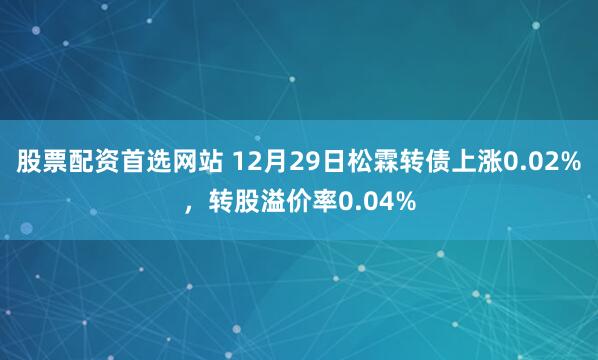 股票配资首选网站 12月29日松霖转债上涨0.02%，转股溢价率0.04%